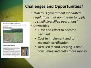 Challenges and Opportunities?
• “Onerous government mandated
regulations that don’t seem to apply
to small diversified operations”
• Downsides
• Time and effort to become
certified
• Cost to implement and to
maintain certification
• Detailed record keeping is time
consuming and costs more money
 