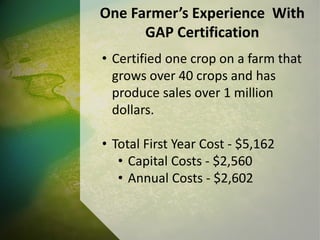 One Farmer’s Experience With
GAP Certification
• Certified one crop on a farm that
grows over 40 crops and has
produce sales over 1 million
dollars.
• Total First Year Cost - $5,162
• Capital Costs - $2,560
• Annual Costs - $2,602
 