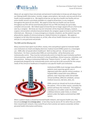                                                                            	
                  An	
  Overview	
  of	
  Global	
  Public	
  Health	
  	
  
	
                                                                            	
                                            Issues	
  &	
  Solutions	
  
	
  

Above	
  all,	
  we	
  need	
  to	
  have	
  one	
  private	
  and	
  personal	
  trusted	
  place	
  to	
  know	
  we	
  will	
  always	
  have	
  
our	
  lifelong	
  health	
  information,	
  records,	
  images,	
  prescriptions,	
  lab	
  results,	
  and	
  any	
  and	
  all	
  of	
  our	
  
health	
  record	
  available	
  to	
  us.	
  	
  We	
  need	
  to	
  know	
  we	
  can	
  log	
  into	
  a	
  health	
  care	
  facility	
  and	
  our	
  
entire	
  health	
  record	
  is	
  accurately	
  available	
  on	
  a	
  need-­‐to-­‐know	
  basis,	
  to	
  any	
  caregiver,	
  
throughout	
  the	
  point-­‐of-­‐care	
  (PoC).	
  	
  We	
  need	
  to	
  know	
  that	
  any	
  health	
  care	
  we	
  receive	
  
throughout	
  any	
  PoC	
  will	
  be	
  automatically	
  placed	
  into	
  our	
  PHR	
  and	
  always	
  be	
  up-­‐to-­‐date,	
  
complete	
  and	
  accurate.	
  	
  We	
  indeed	
  need	
  to	
  know	
  that	
  we	
  no	
  longer	
  need	
  to	
  fill	
  out	
  a	
  form	
  to	
  be	
  
seen	
  by	
  a	
  caregiver.	
  	
  We	
  know	
  we	
  may	
  not	
  remember	
  all	
  the	
  important	
  allergies,	
  medical,	
  
surgical,	
  immunization	
  and	
  pharmaceutical	
  details	
  the	
  caregiver	
  needs	
  to	
  know	
  to	
  perform	
  fully	
  
informed	
  care.	
  	
  Moreover,	
  in	
  many	
  emergency	
  or	
  disaster	
  situations,	
  we	
  the	
  patient	
  may	
  not	
  
physically	
  be	
  capable	
  of	
  communicating	
  our	
  medical	
  histories	
  to	
  caregivers.	
  	
  We	
  need	
  our	
  
caregivers	
  to	
  be	
  fully	
  informed	
  about	
  us,	
  at	
  PoC,	
  after	
  all	
  our	
  health	
  histories	
  are	
  unique	
  to	
  us	
  
and	
  yes	
  it	
  is	
  very	
  personal	
  and	
  private.	
  

The	
  EMR	
  and	
  the	
  Missing	
  Link	
  

Many	
  countries	
  have	
  spent	
  much	
  effort,	
  money,	
  time	
  and	
  political	
  capital	
  to	
  motivate	
  health	
  
care	
  institutions	
  to	
  install	
  and	
  deploy	
  electronic	
  medical	
  record	
  (EMR)	
  system	
  to	
  a	
  meaningful	
  
use.	
  	
  EMRs	
  after	
  all	
  would	
  reform	
  healthcare!	
  	
  Well	
  no	
  they	
  will	
  not.	
  	
  At	
  least	
  not	
  all	
  by	
  
themselves—for	
  that	
  is	
  exactly	
  what	
  EMRs	
  are	
  and	
  should	
  be—all	
  by	
  themselves	
  and	
  
institutionally	
  centric.	
  	
  They	
  must	
  be	
  institutionally	
  centric	
  to	
  help	
  the	
  exact	
  institution	
  perform	
  
clinical	
  practices,	
  specific	
  to	
  the	
  institution’s	
  clinical	
  workflows,	
  clinical	
  resources,	
  schedules,	
  and	
  
best	
  practices.	
  	
  Asking	
  an	
  institutional	
  EMR	
  to	
  be	
  “Patient-­‐Centric”	
  is,	
  well—silly.	
  	
  EMR’s	
  are	
  
prospectively	
  designed	
  to	
  be	
  institutionally	
  centric	
  and	
  must	
  be	
  to	
  be	
  successful	
  for	
  the	
  unique	
  
needs	
  of	
  the	
  clinical	
  or	
  healthcare	
  or	
  hospital	
  or	
  any	
  specific	
  health	
  care	
  institution.	
  	
  	
  

                                                                             Institutional	
  EMRs	
  must	
  manage	
  many	
  different	
  
                                                                             patients	
  most	
  requiring	
  specific	
  care	
  in	
  
                                                                             alignment	
  with	
  their	
  specific	
  clinical	
  condition.	
  	
  A	
  
                                                                             hospital	
  EMR	
  is	
  taxed	
  with	
  many	
  different	
  
                                                                             patients,	
  each	
  requiring	
  a	
  wide	
  and	
  variable	
  
                                                                             clinical	
  workflow,	
  different	
  schedules,	
  various	
  
                                                                             medical	
  resources,	
  lab	
  tests,	
  diets,	
  etc.	
  

                                                                             EMRs	
  cannot	
  nor	
  should	
  not	
  try	
  to	
  be	
  all	
  about	
  
                                                                             the	
  patient.	
  	
  If	
  for	
  no	
  other	
  reason,	
  someday	
  the	
  
                                                                             patient	
  will	
  leave	
  the	
  institution.	
  	
  This	
  happens	
  
                                                                             everyday	
  to	
  a	
  US	
  soldier	
  under	
  the	
  ALTA	
  EMR,	
  or	
  
                                                                             a	
  Military	
  Veteran	
  under	
  VistA,	
  or	
  a	
  Kaiser	
  
                                                                             patient	
  under	
  the	
  highly	
  customized	
  Epic	
  EMR	
  
                                                                             system.	
  	
  	
  

When	
  a	
  patient	
  leaves	
  a	
  closed	
  harmonized	
  health	
  network,	
  and	
  requires	
  health	
  care,	
  they	
  
become	
  a	
  stranger	
  in	
  a	
  strange	
  place.	
  	
  In	
  fact	
  they	
  may	
  be	
  worse	
  off,	
  for	
  when	
  they	
  are	
  within	
  
their	
  closed	
  health	
  network,	
  they	
  rarely	
  fill	
  out	
  a	
  form	
  and	
  do	
  not	
  need	
  to	
  remember	
  all	
  their	
  
personal	
  health	
  information	
  and	
  history.	
  	
  	
  

	
                                                  	
  



January	
  2011	
                                                             	
                                                                   Page	
  4	
  
 