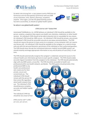                                                                         	
                 An	
  Overview	
  of	
  Global	
  Public	
  Health	
  	
  
	
                                                                         	
                                           Issues	
  &	
  Solutions	
  
	
  

So	
  what’s	
  the	
  missing	
  link—a	
  very	
  patient-­‐centric	
  PHR	
  that	
  can	
  
harmonize	
  and	
  non-­‐disruptively	
  synchronize	
  with	
  any	
  EMR	
  
at	
  any	
  institution,	
  clinic,	
  dentist,	
  pharmacy,	
  anywhere,	
  
anytime.	
  	
  Once	
  again,	
  just	
  like	
  the	
  global	
  banking	
  system	
  
has	
  done	
  successfully,	
  so	
  should	
  our	
  global	
  health	
  system.	
  

So	
  where	
  is	
  our	
  global	
  health	
  system?	
  

                                                   ATM	
  Link-­‐for-­‐Life™	
  Global	
  PHR	
  

Automated	
  TeleMedicine,	
  Inc.	
  (ATM)	
  believes	
  an	
  individual’s	
  PHR	
  should	
  be	
  available	
  to	
  the	
  
person,	
  anytime,	
  anywhere	
  they	
  require	
  any	
  health	
  care,	
  dentistry,	
  medication	
  or	
  other	
  health	
  
services.	
  	
  An	
  individual’s	
  PHR	
  should	
  not	
  be	
  able	
  to	
  become	
  lost	
  or	
  unavailable	
  for	
  any	
  reason.	
  	
  
An	
  individual’s	
  PHR	
  should	
  be	
  100%	
  secure.	
  	
  An	
  individual’s	
  PHR	
  should	
  be	
  private,	
  very	
  private.	
  	
  
An	
  individual’s	
  PHR	
  should	
  be	
  accessible	
  securely	
  to	
  any	
  www-­‐connected	
  device.	
  	
  The	
  PHR	
  
should	
  not	
  require	
  the	
  person	
  to	
  have	
  access	
  to	
  a	
  computer,	
  or	
  any	
  computer	
  skill,	
  nor	
  require	
  
any	
  literacy	
  skill.	
  	
  An	
  individual’s	
  PHR	
  should	
  be	
  available	
  to	
  the	
  caregiver	
  on	
  a	
  need-­‐to-­‐know	
  
and	
  only	
  with	
  the	
  personal	
  biometric	
  permission	
  of	
  the	
  individual	
  or	
  their	
  authorized	
  guardian.	
  	
  
The	
  PHR	
  should	
  never	
  disrupt	
  the	
  institutional	
  electronic	
  medical	
  record	
  (EMR)	
  system,	
  yet	
  
should	
  instantly	
  exchange	
  appropriate	
  information	
  at	
  any	
  and	
  all	
  points-­‐of-­‐care	
  (PoC),	
  in	
  real	
  
time.	
  	
  	
  

The	
  PHR	
  should	
  automatically	
  recognize	
  the	
  caregiver’s	
  credentials	
  and	
  permit	
  access	
  to	
  the	
  
relevant	
  health	
  care	
  information	
  germane	
  to	
  each	
  specific	
  caregiver.	
  	
  The	
  PHR	
  should	
  enable	
  
accurate	
  linguist	
  translation	
  from	
  the	
  caregiver	
  to	
  the	
  individual.	
  	
  The	
  PHR	
  should	
  automatically	
  
align	
  with	
  any	
  EMR	
  system,	
  at	
  any	
  PoC.	
  	
  The	
  PHR	
  should	
  be	
  accessible	
  to	
  health	
  care	
  
professional	
  within	
  any	
  health	
  network,	
  worldwide.	
  	
  The	
  PHR	
  system	
  should	
  provide	
  a	
  free	
  
professional	
  EMR	
  to	
  any	
  
health	
  care	
  professional	
  
who	
  needs	
  one	
  for	
  their	
  
private,	
  secure	
  and	
  
unrestricted	
  use.	
  	
  The	
  
individual’s	
  PHR	
  should	
  
remain	
  with	
  the	
  person	
  for	
  
their	
  entire	
  life	
  regardless	
  
what	
  health	
  network	
  they	
  
use.	
  	
  The	
  individual’s	
  PHR	
  
should	
  become	
  complete,	
  
accurate	
  and	
  helpful	
  rapidly	
  
over	
  time.	
  

The	
  individual’s	
  PHR	
  too	
  
should	
  be	
  very	
  close	
  to	
  free!	
  
	
  
ATM	
  Link-­‐for-­‐Life™	
  is	
  99¢
per	
  year,	
  per	
  person.	
  
	
  




January	
  2011	
                                                          	
                                                                Page	
  5	
  
 