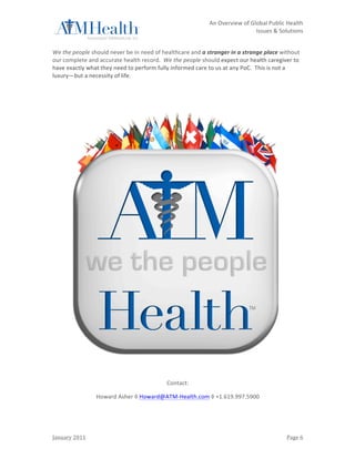                                                                          	
                 An	
  Overview	
  of	
  Global	
  Public	
  Health	
  	
  
	
                                                                          	
                                           Issues	
  &	
  Solutions	
  
	
  

We	
  the	
  people	
  should	
  never	
  be	
  in	
  need	
  of	
  healthcare	
  and	
  a	
  stranger	
  in	
  a	
  strange	
  place	
  without	
  
our	
  complete	
  and	
  accurate	
  health	
  record.	
  	
  We	
  the	
  people	
  should	
  expect	
  our	
  health	
  caregiver	
  to	
  
have	
  exactly	
  what	
  they	
  need	
  to	
  perform	
  fully	
  informed	
  care	
  to	
  us	
  at	
  any	
  PoC.	
  	
  This	
  is	
  not	
  a	
  
luxury—but	
  a	
  necessity	
  of	
  life.	
  	
  

	
  

	
  




                                                                                                                                                     	
  
                                                                     Contact:	
  

                          Howard	
  Asher	
  ◊	
  Howard@ATM-­‐Health.com	
  ◊	
  +1.619.997.5900	
  




January	
  2011	
                                                           	
                                                                 Page	
  6	
  
 