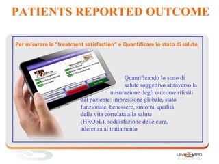 PATIENTS REPORTED OUTCOME
Per misurare la “treatment satisfaction” e Quantificare lo stato di salute
Quantificando lo stato di
salute soggettivo attraverso la
misurazione degli outcome riferiti
dal paziente: impressione globale, stato
funzionale, benessere, sintomi, qualità
della vita correlata alla salute
(HRQoL), soddisfazione delle cure,
aderenza al trattamento
 