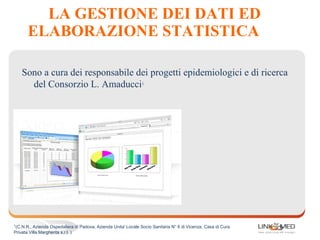 LA GESTIONE DEI DATI ED
ELABORAZIONE STATISTICA
Sono a cura dei responsabile dei progetti epidemiologici e di ricerca
del Consorzio L. Amaducci1
1
(C.N.R., Azienda Ospedaliera di Padova, Azienda Unita' Locale Socio Sanitaria N° 6 di Vicenza, Casa di Cura
Privata Villa Margherita s.r.l. )
 