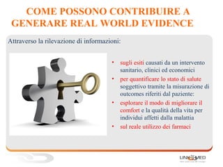 COME POSSONO CONTRIBUIRE A
GENERARE REAL WORLD EVIDENCE
• sugli esiti causati da un intervento
sanitario, clinici ed economici
• per quantificare lo stato di salute
soggettivo tramite la misurazione di
outcomes riferiti dal paziente:
• esplorare il modo di migliorare il
comfort e la qualità della vita per
individui affetti dalla malattia
• sul reale utilizzo dei farmaci
Attraverso la rilevazione di informazioni:
 