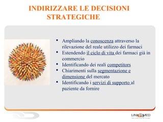 INDIRIZZARE LE DECISIONI
STRATEGICHE
 Ampliando la conoscenza attraverso la
rilevazione del reale utilizzo dei farmaci
 Estendendo il ciclo di vita dei farmaci già in
commercio
 Identificando dei reali competitors
 Chiarimenti sulla segmentazione e
dimensione del mercato
 Identificando i servizi di supporto al
paziente da fornire
1.
 