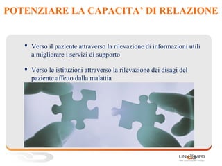 POTENZIARE LA CAPACITA’ DI RELAZIONE
 Verso il paziente attraverso la rilevazione di informazioni utili
a migliorare i servizi di supporto
 Verso le istituzioni attraverso la rilevazione dei disagi del
paziente affetto dalla malattia
 