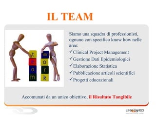 IL TEAM
Siamo una squadra di professionisti,
ognuno con specifico know how nelle
aree:
Clinical Project Management
Gestione Dati Epidemiologici
Elaborazione Statistica
Pubblicazione articoli scientifici
Progetti educazionali
Accomunati da un unico obiettivo, il Risultato Tangibile
 
