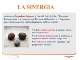 LA SINERGIA
• della Società Scientifica di generare sempre
nuove conoscenze
• dell’Industria Farmaceutica di continuare a
migliorare lo stato di salute dei pazienti
• dei Pazienti di controllare i progressi del
proprio stato di salute
Attraverso la partnership con le Società Scientifiche, l’Industria
Farmaceutica e le Associazioni Pazienti, elaboriamo e sviluppiamo
progetti che nascono dalla integrazione delle necessità:
 