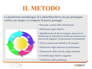 IL METODO
• Raccolta e analisi delle informazioni
• Definizione degli obiettivi
• Identificazione di driver strategici attraverso la
definizione di indicatori di rischio per promuovere i
percorsi di diagnosi o di persistenza al trattamento
• Test di commercial feasibility del progetto
• Definizione degli indicatori di performance
• Elaborazione delle attività e degli strumenti
• Controllo degli obiettivi raggiunti
• Validazione delle performace
La piattaforma metodologica di LinkforMed deriva da una prolungata
verifica sul campo e si compone di precisi passaggi:
 