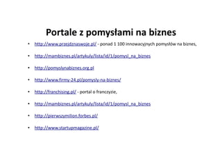 Portale z pomysłami na biznes
• http://www.przejdznaswoje.pl/ - ponad 1 100 innowacyjnych pomysłów na biznes,
• http://mambiznes.pl/artykuly/lista/id/1/pomysl_na_biznes
• http://pomyslynabiznes.org.pl
• http://www.firmy-24.pl/pomysly-na-biznes/
• http://franchising.pl/ - portal o franczyzie,
• http://mambiznes.pl/artykuly/lista/id/1/pomysl_na_biznes
• http://pierwszymilion.forbes.pl/
• http://www.startupmagazine.pl/
 