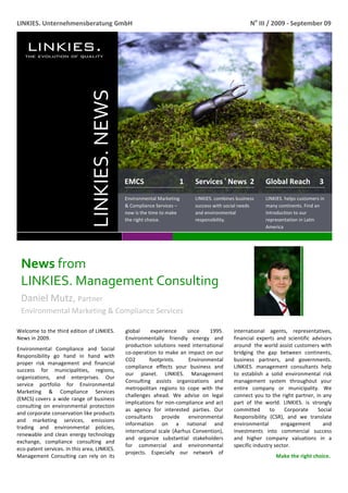  
LINKIES. Unternehmensberatung GmbH                                                                    No III / 2009 ‐ September 09 




                               LINKIES. NEWS 


                                                EMCS                   1      Services ı News  2              Global Reach     3 
                                                Environmental Marketing       LINKIES. combines business      LINKIES. helps customers in 
                                                & Compliance Services –       success with social needs       many continents. Find an 
                                                now is the time to make       and environmental               introduction to our 
                                                the right choice.             responsibility.                 representation in Latin 
                                                                                                              America 




    News from                    
    LINKIES. Management Consulting 
    Daniel Mutz, Partner                         
    Environmental Marketing & Compliance Services 
     
Welcome to the third edition of LINKIES.        global     experience       since    1995.     international  agents,  representatives, 
News in 2009.                                   Environmentally  friendly  energy  and         financial  experts  and  scientific  advisors 
                                                production  solutions  need  international     around the world assist customers with 
Environmental  Compliance  and  Social 
                                                co‐operation  to  make  an  impact  on  our    bridging  the  gap  between  continents, 
Responsibility  go  hand  in  hand  with 
                                                CO2       footprints.        Environmental     business  partners,  and  governments. 
proper  risk  management  and  financial 
                                                compliance  effects  your  business  and       LINKIES.  management  consultants  help 
success  for  municipalities,  regions, 
                                                our  planet.  LINKIES.  Management             to  establish  a  solid  environmental  risk 
organizations,  and  enterprises.  Our 
                                                Consulting  assists  organizations  and        management  system  throughout  your 
service  portfolio  for  Environmental 
                                                metropolitan  regions  to  cope  with  the     entire  company  or  municipality.  We 
Marketing  &  Compliance  Services 
                                                challenges  ahead.  We  advise  on  legal      connect  you  to  the  right  partner,  in  any 
(EMCS) covers  a  wide  range  of  business 
                                                implications  for  non‐compliance  and  act    part  of  the  world.  LINKIES.  is  strongly 
consulting  on  environmental  protection 
                                                as  agency  for  interested  parties.  Our     committed  to  Corporate  Social 
and corporate conservation like products 
                                                consultants  provide  environmental            Responsibility  (CSR),  and  we  translate 
and  marketing  services,  emissions 
                                                information  on  a  national  and              environmental         engagement           and 
trading  and  environmental  policies, 
                                                international  scale  (Aarhus  Convention),    investments  into  commercial  success 
renewable  and  clean  energy  technology 
                                                and  organize  substantial  stakeholders       and  higher  company  valuations  in  a 
exchange,  compliance  consulting  and 
                                                for  commercial  and  environmental            specific industry sector.  
eco‐patent services. In this area, LINKIES. 
                                                projects.  Especially  our  network  of 
Management  Consulting  can  rely  on  its                                                                         Make the right choice. 

 
 