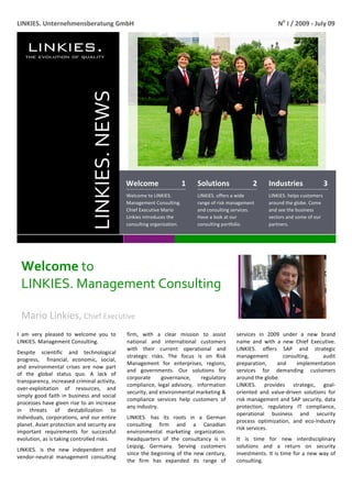  
LINKIES. Unternehmensberatung GmbH                                                                                  No I / 2009 ‐ July 09 




                                 LINKIES. NEWS 


                                                  Welcome                  1      Solutions               2     Industries           3 
                                                  Welcome to LINKIES.             LINKIES. offers a wide        LINKIES. helps customers 
                                                  Management Consulting.          range of risk management      around the globe. Come 
                                                  Chief Executive Mario           and consulting services.      and see the business 
                                                  Linkies introduces the          Have a look at our            sectors and some of our 
                                                  consulting organization.        consulting portfolio.         partners. 




    Welcome to                   
    LINKIES. Management Consulting 
     
    Mario Linkies, Chief Executive 
     
I  am  very  pleased  to  welcome  you  to        firm,  with  a  clear  mission  to  assist       services  in  2009  under  a  new  brand 
LINKIES. Management Consulting.                   national  and  international  customers          name  and  with  a  new  Chief  Executive. 
                                                  with  their  current  operational  and           LINKIES.  offers  SAP  and  strategic 
Despite  scientific  and  technological 
                                                  strategic  risks.  The  focus  is  on  Risk      management          consulting,      audit 
progress,    financial,  economic,  social, 
                                                  Management  for  enterprises,  regions,          preparation,     and     implementation   
and  environmental  crises  are  now  part 
                                                  and  governments.  Our  solutions  for           services  for  demanding  customers 
of  the  global  status  quo.  A  lack  of 
                                                  corporate       governance,        regulatory    around the globe.   
transparency, increased criminal activity, 
                                                  compliance,  legal  advisory,    information     LINKIES.  provides  strategic,  goal‐
over‐exploitation  of  resources,  and 
                                                  security, and environmental marketing &          oriented  and  value‐driven  solutions  for 
simply  good  faith  in  business  and  social 
                                                  compliance  services  help  customers  of        risk management and SAP security, data 
processes have given rise to an increase 
                                                  any industry.                                    protection,  regulatory  IT  compliance, 
in  threats  of  destabilization  to 
                                                                                                   operational  business  and  security 
individuals,  corporations,  and  our  entire     LINKIES.  has  its  roots  in  a  German 
                                                                                                   process  optimization,  and  eco‐industry 
planet. Asset protection and security are         consulting  firm  and  a  Canadian 
                                                                                                   risk services.  
important  requirements  for  successful          environmental  marketing  organization. 
evolution, as is taking controlled risks.         Headquarters  of  the  consultancy  is  in       It  is  time  for  new  interdisciplinary 
                                                  Leipzig,  Germany.  Serving  customers           solutions  and  a  return  on  security 
LINKIES.  is  the  new  independent  and 
                                                  since  the  beginning  of  the  new  century,    investments. It is time for a new way of 
vendor‐neutral  management  consulting 
                                                  the  firm  has  expanded  its  range  of         consulting.     

 
 