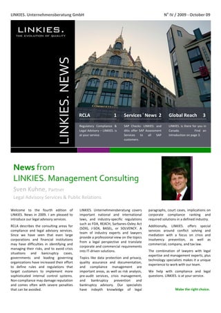  
LINKIES. Unternehmensberatung GmbH                                                                                      No IV / 2009 ‐ October 09 




                                  LINKIES. NEWS 


                                                   RCLA                     1          Services ı News  2                 Global Reach     3 
                                                   Regulatory  Compliance  &           SAP  Checks:  LINKIES.  and        LINKIES.  is  there  for  you  in 
                                                   Legal Advisory – LINKIES. is        ditis  offer  SAP  Assessment      Canada.            Find  an 
                                                   at your service.                    Services  to  all  SAP             introduction on page 3.  
                                                                                       customers. 




    News from                    
    LINKIES. Management Consulting 
    Sven Kuhne, Partner                                                                        
    Legal Advisory Services & Public Relations 
     
Welcome  to  the  fourth  edition  of              LINKIES.  Unternehmensberatung  covers                 paragraphs,  court  cases,  implications  on 
LINKIES.  News  in  2009.  I  am  pleased  to      important  national  and  international                corporate  compliance  ranking  and 
introduce our legal advisory services.             laws,  and  industry‐specific  regulations             required solutions in a defined industry. 
                                                   such as FDA, REACH, Sarbanes‐Oxley Act 
RCLA  describes  the  consulting  areas  for                                                              Additionally,  LINKIES.  offers  special 
                                                   (SOX),  J‐SOX,  BASEL,  or  SOLVENCY.  A 
compliance  and  legal  advisory  services.                                                               services  around  conflict  solving  and 
                                                   team  of  industry  experts  and  lawyers 
Since  we  have  seen  that  even  large                                                                  mediation  with  a  focus  on  crisis  and 
                                                   provide a professional view on the topics 
corporations  and  financial  institutions                                                                insolvency  prevention,  as  well  as 
                                                   from  a  legal  perspective  and  translate 
may  have  difficulties  in  identifying  and                                                             commercial, company, and tax law. 
                                                   corporate and commercial requirements 
managing  their  risks,  and  to  avoid  crisis 
                                                   into IT‐driven solutions.                              The  combination  of  lawyers  with  legal 
situations  and  bancruptcy  cases, 
                                                                                                          expertise and management experts, plus 
governments  and  leading  governing               Topics  like  data  protection  and  privacy, 
                                                                                                          technology specialists makes it a unique 
organizations have increased their effort          quality  assurance  and  documentation, 
                                                                                                          experience to work with our team.     
to  define  rules  and  regulations  that          and  compliance  management  are 
target  customers  to  implement  more             important areas, as well as risk analysis,             We  help  with  compliance  and  legal 
sophisticated  internal  control  systems.         pre‐audit  services,  crisis  management,              questions. LINKIES. is at your service.  
Non‐compliance may damage reputation               and  bankruptcy  prevention  and 
                                                                                                            
and  comes  often  with  severe  penalties         bankruptcy  advisory.  Our  specialists 
that can be avoided.                               have  indepth  knowledge  of  legal                                         Make the right choice. 

 
 