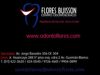 San Isidro: Av. Jorge Basadre 356 Of. 504
Lima: Jr. Huancayo 288 5º piso esq. cdra.2 Av. Guzmán Blanco
T. (511) 422-3620 / 424-0540 / 9726-4601 / 9904-0899
www.odontoflores.com
contactenos@odontoflores.com
 