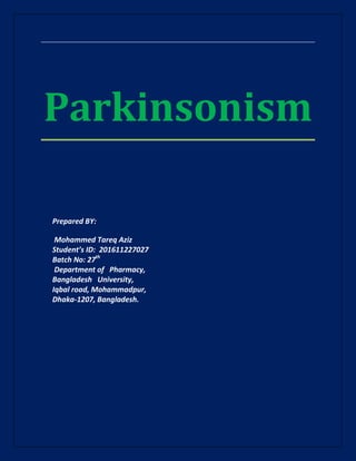 Parkinsonism
Prepared BY:
Mohammed Tareq Aziz
Student’s ID: 201611227027
Batch No: 27th
Department of Pharmacy,
Bangladesh University,
Iqbal road, Mohammadpur,
Dhaka-1207, Bangladesh.
 