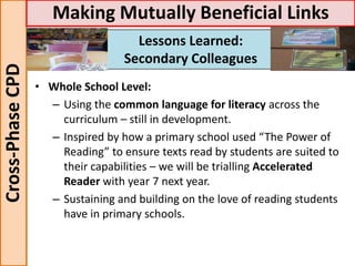 • Whole School Level:
– Using the common language for literacy across the
curriculum – still in development.
– Inspired by how a primary school used “The Power of
Reading” to ensure texts read by students are suited to
their capabilities – we will be trialling Accelerated
Reader with year 7 next year.
– Sustaining and building on the love of reading students
have in primary schools.
Cross-PhaseCPD Making Mutually Beneficial Links
Lessons Learned:
Secondary Colleagues
 