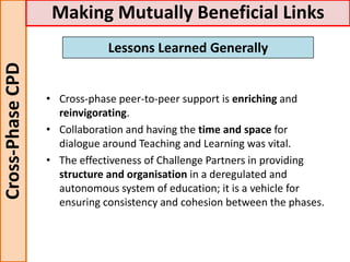 • Cross-phase peer-to-peer support is enriching and
reinvigorating.
• Collaboration and having the time and space for
dialogue around Teaching and Learning was vital.
• The effectiveness of Challenge Partners in providing
structure and organisation in a deregulated and
autonomous system of education; it is a vehicle for
ensuring consistency and cohesion between the phases.
Cross-PhaseCPD Making Mutually Beneficial Links
Lessons Learned Generally
 