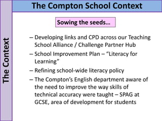 – Developing links and CPD across our Teaching
School Alliance / Challenge Partner Hub
– School Improvement Plan – “Literacy for
Learning”
– Refining school-wide literacy policy
– The Compton’s English department aware of
the need to improve the way skills of
technical accuracy were taught – SPAG at
GCSE, area of development for students
TheContext The Compton School Context
Sowing the seeds…
 