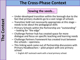 – Under-developed transition within the borough due to the
fact that primary students go to a vast range of schools
– Transition SoW not necessarily appropriate at this stage –
needs to be about the pedagogical skills
– Primary Schools within the Partnership are “outstanding”
– looking for “the edge”
– Challenge Partner hub has created space for more
dialogue and focus on specific teaching and learning needs
– Challenge Partners framework has created trust between
the schools – openness.
– This linking work came out of Partnership discussions with
Primary Headteachers – pilot project with one primary
school:
• English AST outreach work with a local primary school.
TheContext The Cross-Phase Context
Sowing the seeds…
 