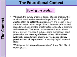 • “Although the survey uncovered areas of good practice, the
quality of transition between Key Stages 2 and 3 in English
was too often no better than satisfactory. The lack of regular
communication and exchange of ideas between primary and
secondary schools created problems for continuity in teaching
and assessment. There was similar evidence about whole-
school literacy. This report includes some examples of good
practice but the majority of schools visited did not have
systematic procedures in place to develop good literacy
practice across all departments” – Moving English Forwards
(2012)
• “Maintaining the academic momentum”- More Able Ofsted
Report (2013)
TheContext The Educational Context
Sowing the seeds…
 