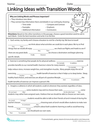 Copyright © 2018 Education.com LLC All Rights Reserved
More worksheets at www.education.com/worksheets
Linking Ideas with Transition Words
Name: Date:
Directions: Based on the other transitions in the passage, choose a good transition word to use in
each blank. Circle the best transition and write it on the line.
1. Each winter, my family and I choose a location to visit for a family trip. We love to travel!
_____________________, we think about what activities we could do in each place. We try to find
First Next
things that we would all enjoy. ______________________, we check out flights and hotels to see if
Also Then
there are any great deals. ____________________, we choose a destination and begin planning
Finally However
specific details.
2. Exercise is something that people do for physical wellness. _____________________, exercise
For example In addition
provides benefits to our mental health. Exercise is done for many reasons. _____________________, it
For example But
helps reduce stress, increase weight loss, and strengthen muscles. Many people enjoy the act of
exercising. _____________________ health benefit of exercise is that it helps us to sleep better. Sleep,
Another Also
healthy food choices, and exercises are all part of a positive lifestyle. _____________________, the
And In conclusion
health benefits of exercise can improve a person’s life.
3. Imagine a cafeteria in which all students could sit wherever they wanted, regardless of class.
___________________, some students may wish to choose their seats. __________________, some
On one hand After On the other hand Also
students may rather have assigned seats. I believe that we should be able to choose our own seats.
____________________, students would be able to talk to their friends at lunch instead of during the
As a result To begin
teacher’s lesson. ____________________, choosing seats at lunch would allow students to make new
In conclusion Also
friends. ____________________, school is about both academic learning as well as social learning.
Finally To start
____________________, we should pick our own seats.
Then To conclude
Why are Linking Words and Phrases important?
• They introduce new ideas.
• They connect key information (facts and details) in our writing by showing:
• Time order • Compare and Contrast
• Examples • Emphasis
• Additional information • Conclusions
© 2007 - 2020 Education.com
Find worksheets, games, lessons & more at education.com/resources
 