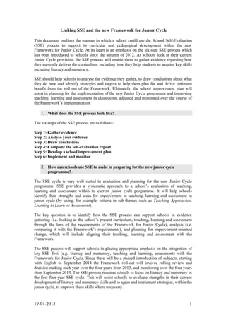 Linking SSE and the new Framework for Junior Cycle
This document outlines the manner in which a school could use the School Self-Evaluation
(SSE) process to support its curricular and pedagogical development within the new
Framework for Junior Cycle. At its heart is an emphasis on the six-step SSE process which
has been introduced to schools since the autumn of 2012. As schools look at their current
Junior Cycle provision, the SSE process will enable them to gather evidence regarding how
they currently deliver the curriculum, including how they help students to acquire key skills
including literacy and numeracy.
SSE should help schools to analyse the evidence they gather, to draw conclusions about what
they do now and identify strategies and targets to help them plan for and derive optimum
benefit from the roll out of the Framework. Ultimately, the school improvement plan will
assist in planning for the implementation of the new Junior Cycle programme and improving
teaching, learning and assessment in classrooms, adjusted and monitored over the course of
the Framework’s implementation.

1. What does the SSE process look like?
The six steps of the SSE process are as follows:
Step 1: Gather evidence
Step 2: Analyse your evidence
Step 3: Draw conclusions
Step 4: Complete the self-evaluation report
Step 5: Develop a school improvement plan
Step 6: Implement and monitor

2. How can schools use SSE to assist in preparing for the new junior cycle
programme?
The SSE cycle is very well suited to evaluation and planning for the new Junior Cycle
programme. SSE provides a systematic approach to a school’s evaluation of teaching,
learning and assessment within its current junior cycle programme. It will help schools
identify their strengths and areas for improvement in teaching, learning and assessment in
junior cycle (by using, for example, criteria in sub-themes such as Teaching Approaches,
Learning to Learn or Assessment).
The key question is to identify how the SSE process can support schools in evidence
gathering (i.e. looking at the school’s present curriculum, teaching, learning and assessment
through the lens of the requirements of the Framework for Junior Cycle), analysis (i.e.
comparing it with the Framework’s requirements), and planning for improvement-oriented
change, which will include aligning their teaching, learning and assessment with the
Framework
The SSE process will support schools in placing appropriate emphasis on the integration of
key SSE foci (e.g. literacy and numeracy, teaching and learning, assessment) with the
Framework for Junior Cycle. Since there will be a phased introduction of subjects, starting
with English in September 2014 the Framework roll-out will involve rolling review and
decision-making each year over the four years from 2013, and monitoring over the four years
from September 2014. The SSE process requires schools to focus on literacy and numeracy in
the first four-year SSE cycle. This will assist schools to evaluate strengths in their current
development of literacy and numeracy skills and to agree and implement strategies, within the
junior cycle, to improve these skills where necessary.

19-04-2013

1

 