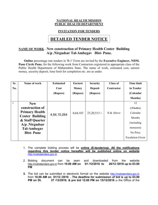 NATIONAL HEALTH MISSION
PUBLIC HEALTH DEPARTMENT
INVITATION FOR TENDERS
DETAILED TENDER NOTICE
NAME OF WORK - New construction of Primary Health Center Building
A/p .Nirgudsar Tal-Ambegav Dist- Pune.
Online percentage rate tenders in 'B-1' Form are invited by the Executive Engineer, NHM,
Pune Circle Pune. for the following work from Contractors registered in appropriate class of the
Public Health Department of Maharashtra State. The name of work, estimated cost, earnest
money, security deposit, time limit for completion etc. are as under.
1. The complete bidding process will be online (E-tendering). All the notifications
regarding this tender notice hereafter will be published online on website
http://mahatenders.gov.in
2. Bidding document can be seen and downloaded from the website
http://mahatenders.gov.in from 10.00 AM on 01 /12/2016 to 26/12 /2016 up to 03.00
PM
3. The bid can be submitted in electronic format on the website http://mahatenders.gov.in
from 10.00 AM on 01/12 /2016 . The deadline for submission of bid is up to 03.00
PM on Dt. 27 /12/2016. & pre bid 12.00 PM on 15/12/2016 at the Office of the
Sr.
No.
Name of work Estimated
Cost
(Rupees)
Earnest
Money
(Rupees)
Security
Deposit
(Rupees)
Class of
Contractor
Time limit
in Tender
(Calendar
Months)
1 New
construction of
Primary Health
Center Building
& Staff Quarter
A/p .Nirgudsar
Tal-Ambegav
Dist- Pune
4,64,10,264
4,64,103 23,20,513 /- II & Above
12
((Twelve)
Calendar
Months
(including
monsoon)
No Price
Escalation Given
 