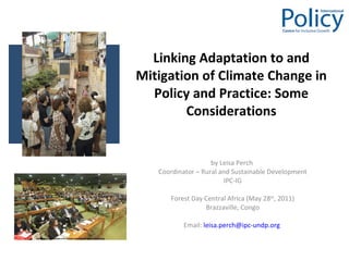 Linking Adaptation to and Mitigation of Climate Change in Policy and Practice: Some Considerations by Leisa Perch  Coordinator – Rural and Sustainable Development IPC-IG Forest Day Central Africa (May 28 th , 2011) Brazzaville, Congo Email:  [email_address]   