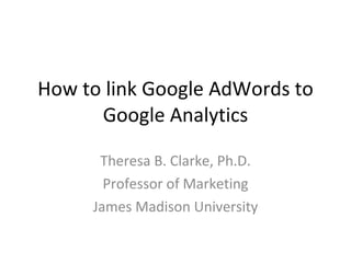How to link Google AdWords to Google Analytics Theresa B. Clarke, Ph.D. Professor of Marketing James Madison University 