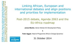 Linking African, European and 
international debates and align positions 
and priorities for implementation 
Post-2015 debate, Agenda 2063 and the 
EU-Africa roadmap 
James Mackie, Senior Adviser EU Development Policy 
& 
Faten Aggad, Head of Programme Africa’s Change Dynamics 
31 October 2014 
 