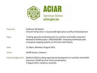 Presenter Professor Bill Belotti
Vincent Fairfax Chair in Sustainable Agriculture and Rural Development
Topic “Linking agricultural development to nutrition and health outcomes”
Related to ACIAR project: LWR/2010/082 Improving livelihoods with
innovative cropping systems on the East India Plateau
Date 12.30pm, Monday 5 August 2013
Venue ACIAR House, Canberra
Acknowledgements Belotti B (2013) Linking agricultural development to nutrition and health
outcomes, ACIAR Seminar Series presentation,
5 August 2013, Canberra, Australia.
 