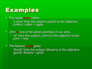 Examples
 The apple looks rotten.
 “Looks” links the subject (apple) to the adjective
(rotten): rotten = apple
 John is one of the great scientists in our area.
 “Is” links the subject (John) to the adjective (one):
John = one
 The flowers smell good.
 “Smell” links the subject (flowers) to the adjective
(good): flowers = good

 