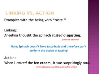 Examples with the being verb “taste.”
Linking:
Angelina thought the spinach tasted disgusting.
predicate adjective

Note: Spinach doesn’t have taste buds and therefore can’t
perform the action of tasting!

Action:
When I tasted the ice cream, it was surprisingly sour.
direct object (a noun that receives the action)

 