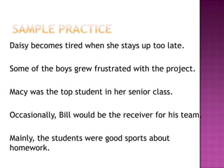 Daisy becomes tired when she stays up too late.
Some of the boys grew frustrated with the project.
Macy was the top student in her senior class.
Occasionally, Bill would be the receiver for his team.

Mainly, the students were good sports about
homework.

 