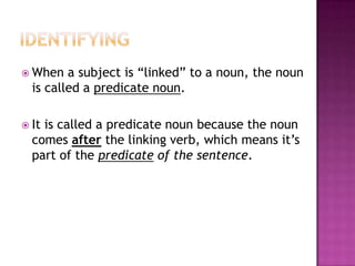  When

a subject is “linked” to a noun, the noun
is called a predicate noun.

 It

is called a predicate noun because the noun
comes after the linking verb, which means it’s
part of the predicate of the sentence.

 