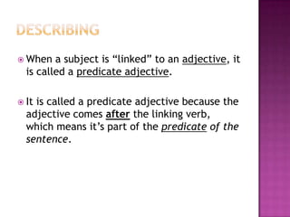  When

a subject is “linked” to an adjective, it
is called a predicate adjective.

 It

is called a predicate adjective because the
adjective comes after the linking verb,
which means it’s part of the predicate of the
sentence.

 