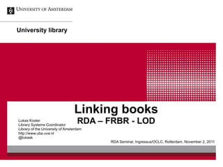 Linking books RDA – FRBR - LOD Lukas Koster Library Systems Coordinator Library of the University of Amsterdam http://www.uba.uva.nl @lukask RDA Seminar, Ingressus/OCLC, Rotterdam, November 2, 2011 