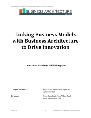 Linking Business Models with Business Architecture to Drive Innovation
August 2015 1 Copyright ©2015 Business Architecture Guild
Linking Business Models
with Business Architecture
to Drive Innovation
A Business Architecture Guild Whitepaper
Principal Co-Authors: Steve DuPont, Karen Erwin, Bryan Lail,
Stephen Marshall
Reviewers: Remco Blom, Frank Fons, William Ulrich,
Wilton Wratten, Carl Zuhl
 