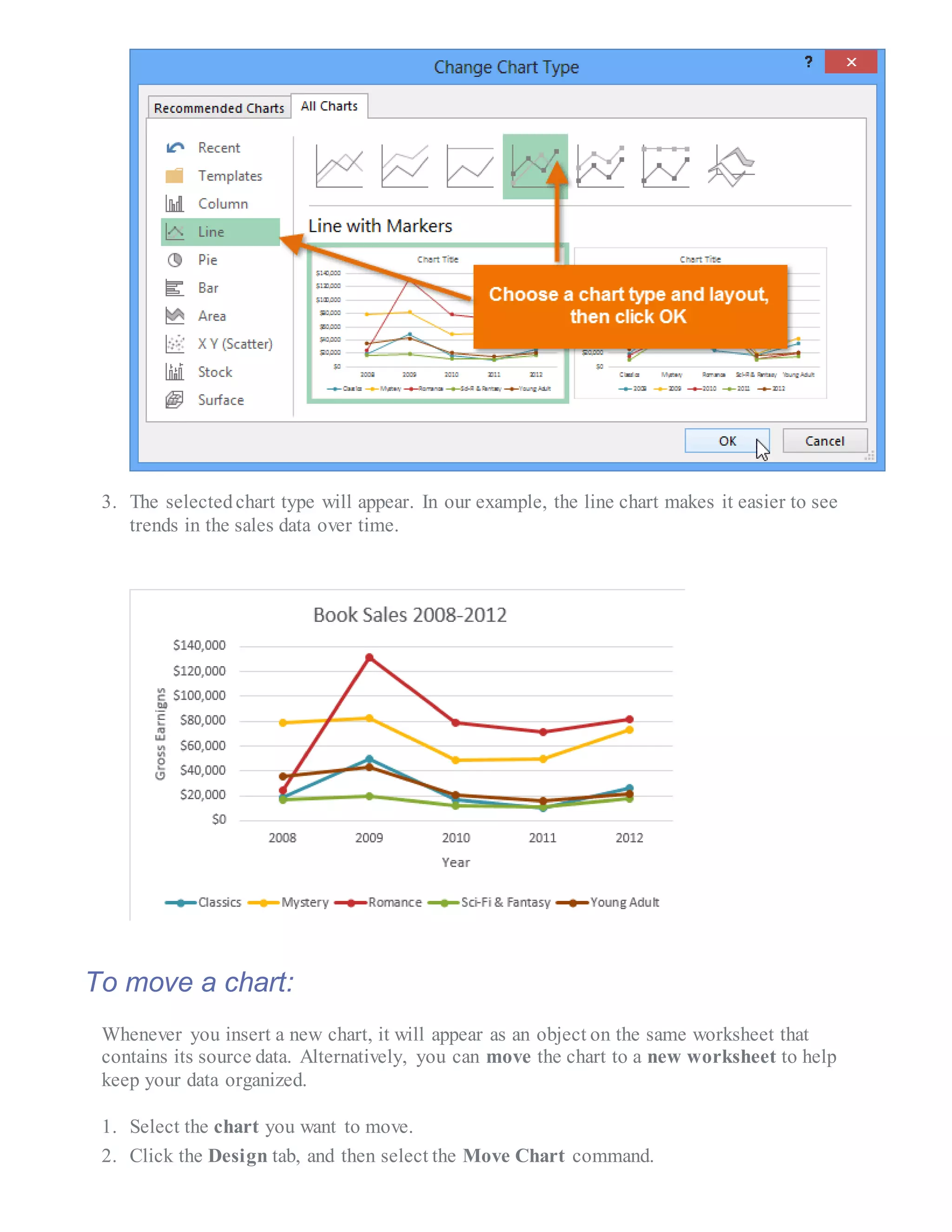 3. The selectedchart type will appear. In our example, the line chart makes it easier to see
trends in the sales data over time.
To move a chart:
Whenever you insert a new chart, it will appear as an object on the same worksheet that
contains its source data. Alternatively, you can move the chart to a new worksheet to help
keep your data organized.
1. Select the chart you want to move.
2. Click the Design tab, and then select the Move Chart command.
 