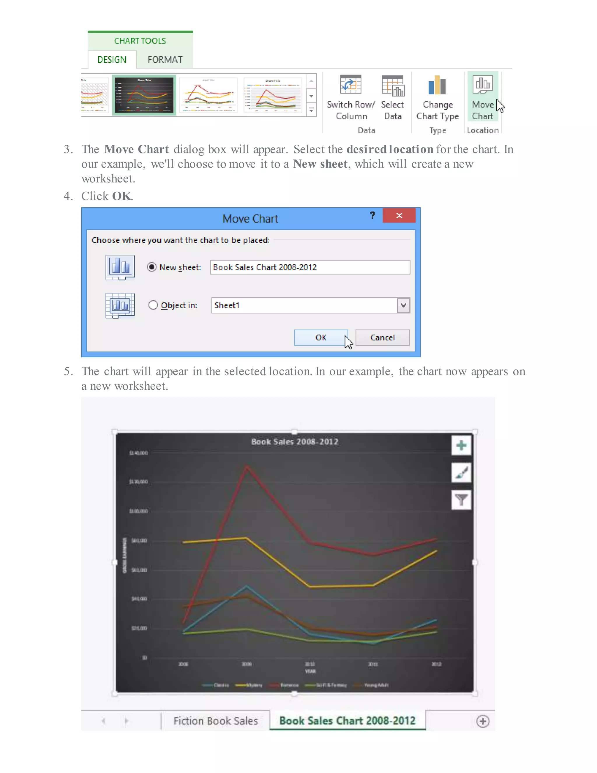 3. The Move Chart dialog box will appear. Select the desiredlocation for the chart. In
our example, we'll choose to move it to a New sheet, which will create a new
worksheet.
4. Click OK.
5. The chart will appear in the selected location. In our example, the chart now appears on
a new worksheet.
 