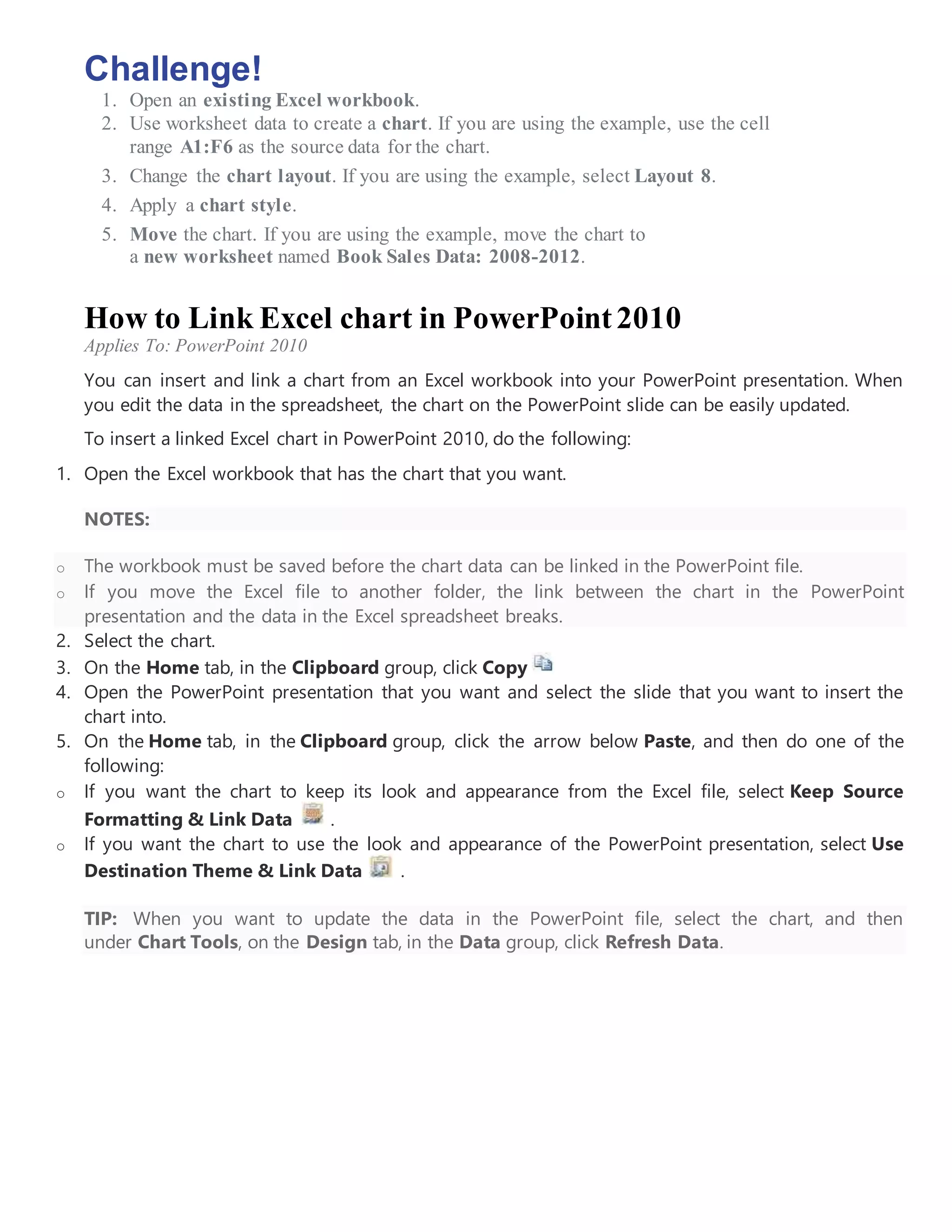 Challenge!
1. Open an existing Excel workbook.
2. Use worksheet data to create a chart. If you are using the example, use the cell
range A1:F6 as the source data for the chart.
3. Change the chart layout. If you are using the example, select Layout 8.
4. Apply a chart style.
5. Move the chart. If you are using the example, move the chart to
a new worksheet named Book Sales Data: 2008-2012.
How to Link Excel chart in PowerPoint2010
Applies To: PowerPoint 2010
You can insert and link a chart from an Excel workbook into your PowerPoint presentation. When
you edit the data in the spreadsheet, the chart on the PowerPoint slide can be easily updated.
To insert a linked Excel chart in PowerPoint 2010, do the following:
1. Open the Excel workbook that has the chart that you want.
NOTES:
o The workbook must be saved before the chart data can be linked in the PowerPoint file.
o If you move the Excel file to another folder, the link between the chart in the PowerPoint
presentation and the data in the Excel spreadsheet breaks.
2. Select the chart.
3. On the Home tab, in the Clipboard group, click Copy
4. Open the PowerPoint presentation that you want and select the slide that you want to insert the
chart into.
5. On the Home tab, in the Clipboard group, click the arrow below Paste, and then do one of the
following:
o If you want the chart to keep its look and appearance from the Excel file, select Keep Source
Formatting & Link Data .
o If you want the chart to use the look and appearance of the PowerPoint presentation, select Use
Destination Theme & Link Data .
TIP: When you want to update the data in the PowerPoint file, select the chart, and then
under Chart Tools, on the Design tab, in the Data group, click Refresh Data.
 