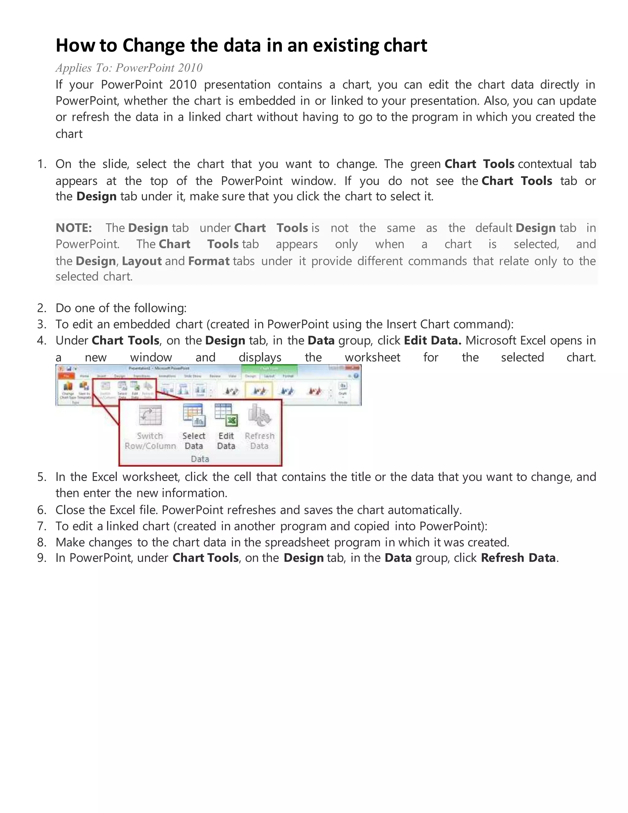 How to Change the data in an existing chart
Applies To: PowerPoint 2010
If your PowerPoint 2010 presentation contains a chart, you can edit the chart data directly in
PowerPoint, whether the chart is embedded in or linked to your presentation. Also, you can update
or refresh the data in a linked chart without having to go to the program in which you created the
chart
1. On the slide, select the chart that you want to change. The green Chart Tools contextual tab
appears at the top of the PowerPoint window. If you do not see the Chart Tools tab or
the Design tab under it, make sure that you click the chart to select it.
NOTE: The Design tab under Chart Tools is not the same as the default Design tab in
PowerPoint. The Chart Tools tab appears only when a chart is selected, and
the Design, Layout and Format tabs under it provide different commands that relate only to the
selected chart.
2. Do one of the following:
3. To edit an embedded chart (created in PowerPoint using the Insert Chart command):
4. Under Chart Tools, on the Design tab, in the Data group, click Edit Data. Microsoft Excel opens in
a new window and displays the worksheet for the selected chart.
5. In the Excel worksheet, click the cell that contains the title or the data that you want to change, and
then enter the new information.
6. Close the Excel file. PowerPoint refreshes and saves the chart automatically.
7. To edit a linked chart (created in another program and copied into PowerPoint):
8. Make changes to the chart data in the spreadsheet program in which it was created.
9. In PowerPoint, under Chart Tools, on the Design tab, in the Data group, click Refresh Data.
 