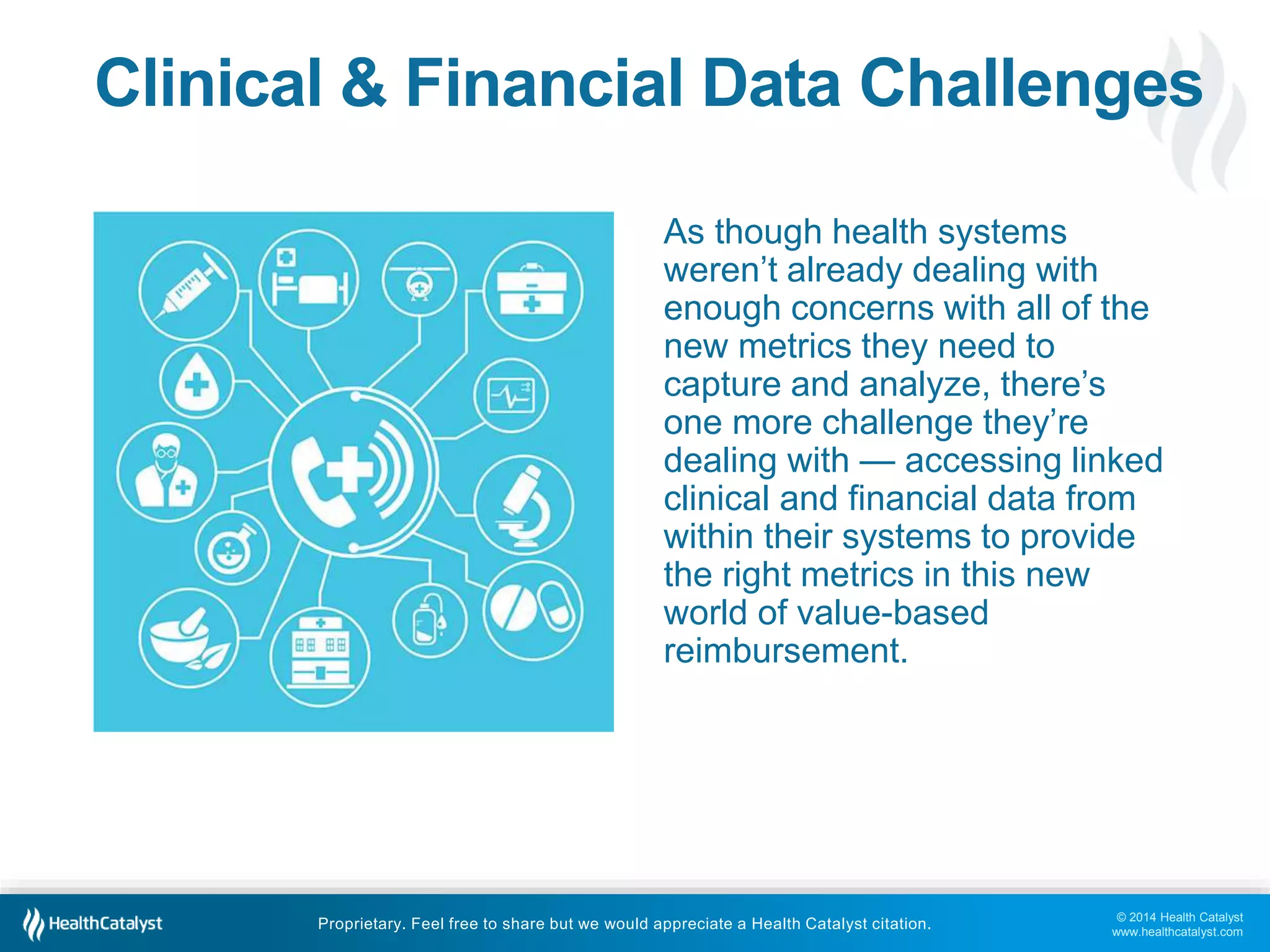 Clinical & Financial Data Challenges 
As though health systems 
weren’t already dealing with 
enough concerns with all of the 
new metrics they need to 
capture and analyze, there’s 
one more challenge they’re 
dealing with — accessing linked 
clinical and financial data from 
within their systems to provide 
the right metrics in this new 
world of value-based 
reimbursement. 
© 2014 Health Catalyst 
www.healthcatalyst.com 
Proprietary. Feel free to share but we would appreciate a Health Catalyst citation. 
 