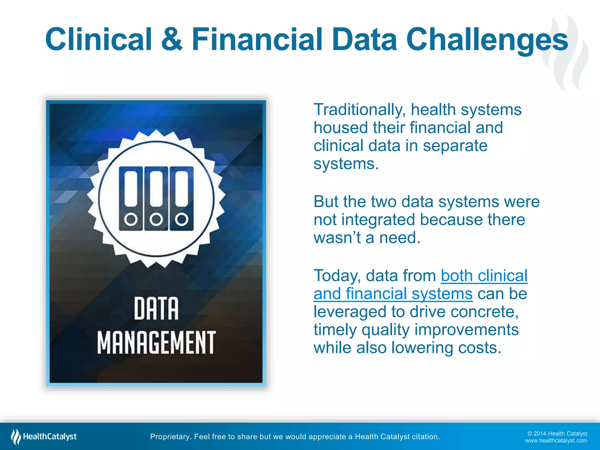 Clinical & Financial Data Challenges 
But the two data systems were 
not integrated because there 
wasn’t a need. 
Today, data from both clinical 
and financial systems can be 
leveraged to drive concrete, 
timely quality improvements 
while also lowering costs. 
© 2014 Health Catalyst 
www.healthcatalyst.com 
Traditionally, health systems 
housed their financial and 
clinical data in separate 
systems. 
Proprietary. Feel free to share but we would appreciate a Health Catalyst citation. 
 