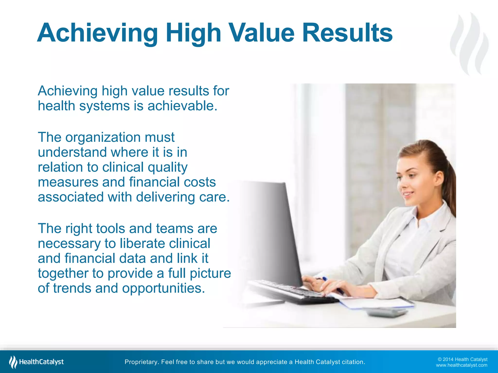 © 2014 Health Catalyst 
www.healthcatalyst.com 
Achieving High Value Results 
Achieving high value results for 
health systems is achievable. 
The organization must 
understand where it is in 
relation to clinical quality 
measures and financial costs 
associated with delivering care. 
The right tools and teams are 
necessary to liberate clinical 
and financial data and link it 
together to provide a full picture 
of trends and opportunities. 
Proprietary. Feel free to share but we would appreciate a Health Catalyst citation. 
 