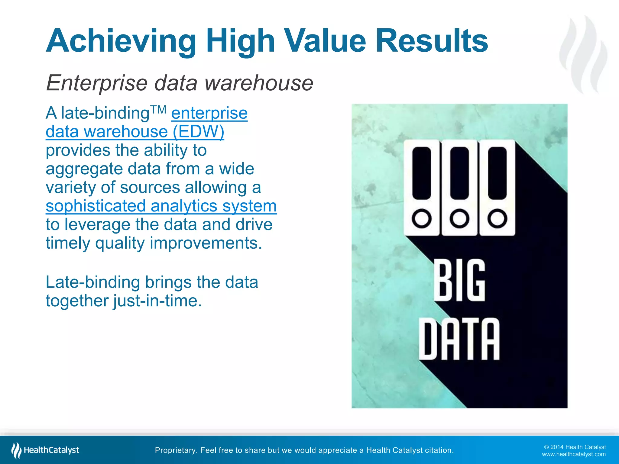© 2014 Health Catalyst 
www.healthcatalyst.com 
Achieving High Value Results 
Enterprise data warehouse 
A late-bindingTM enterprise 
data warehouse (EDW) 
provides the ability to 
aggregate data from a wide 
variety of sources allowing a 
sophisticated analytics system 
to leverage the data and drive 
timely quality improvements. 
Late-binding brings the data 
together just-in-time. 
Proprietary. Feel free to share but we would appreciate a Health Catalyst citation. 
 