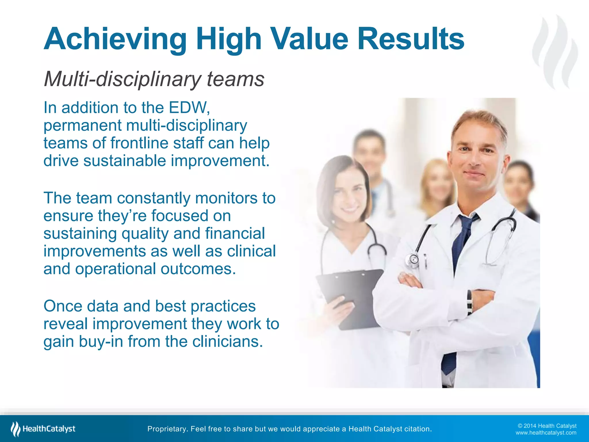 © 2014 Health Catalyst 
www.healthcatalyst.com 
Achieving High Value Results 
Multi-disciplinary teams 
In addition to the EDW, 
permanent multi-disciplinary 
teams of frontline staff can help 
drive sustainable improvement. 
The team constantly monitors to 
ensure they’re focused on 
sustaining quality and financial 
improvements as well as clinical 
and operational outcomes. 
Once data and best practices 
reveal improvement they work to 
gain buy-in from the clinicians. 
Proprietary. Feel free to share but we would appreciate a Health Catalyst citation. 
 