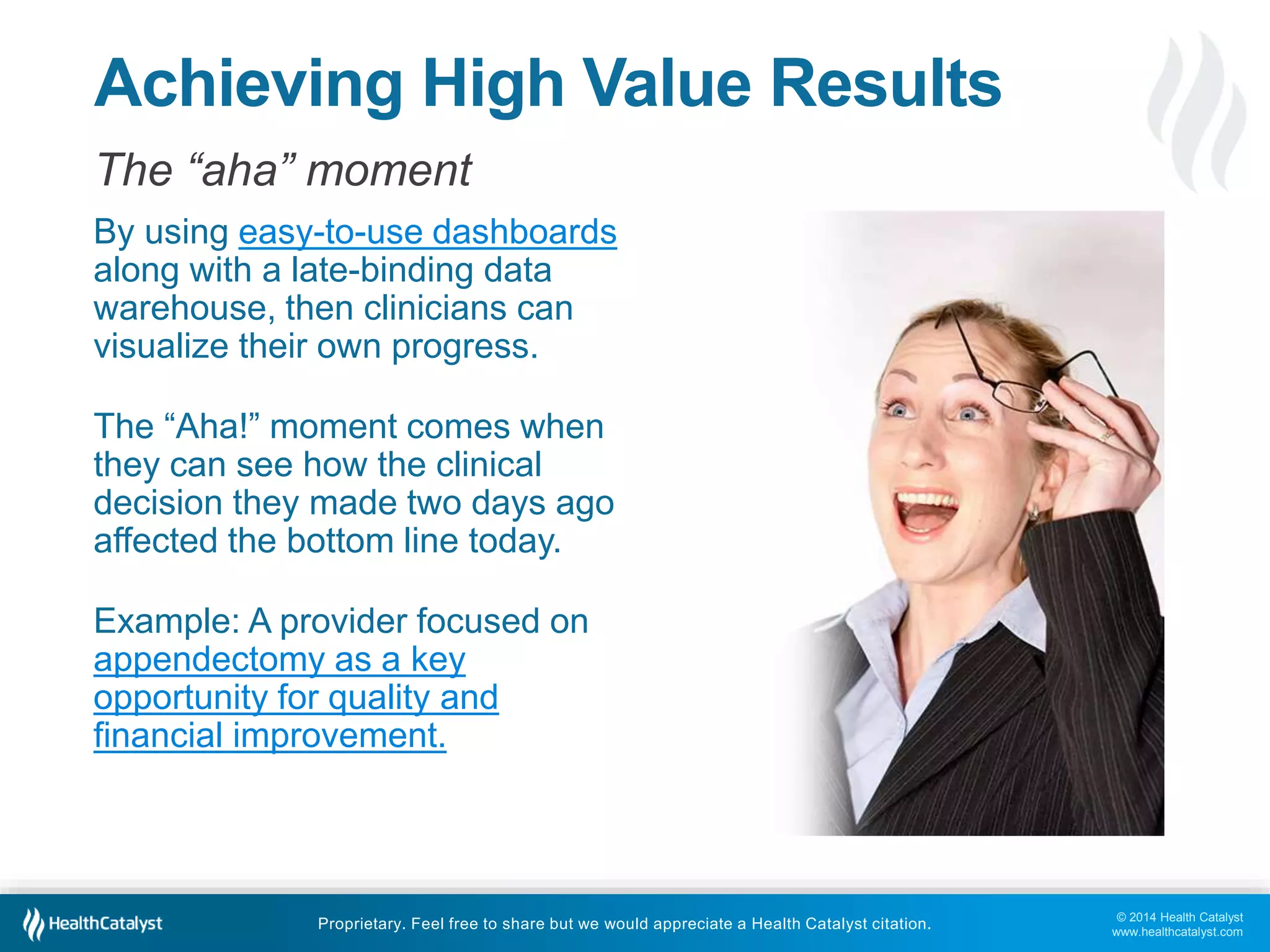© 2014 Health Catalyst 
www.healthcatalyst.com 
Achieving High Value Results 
The “aha” moment 
By using easy-to-use dashboards 
along with a late-binding data 
warehouse, then clinicians can 
visualize their own progress. 
The “Aha!” moment comes when 
they can see how the clinical 
decision they made two days ago 
affected the bottom line today. 
Example: A provider focused on 
appendectomy as a key 
opportunity for quality and 
financial improvement. 
Proprietary. Feel free to share but we would appreciate a Health Catalyst citation. 
 