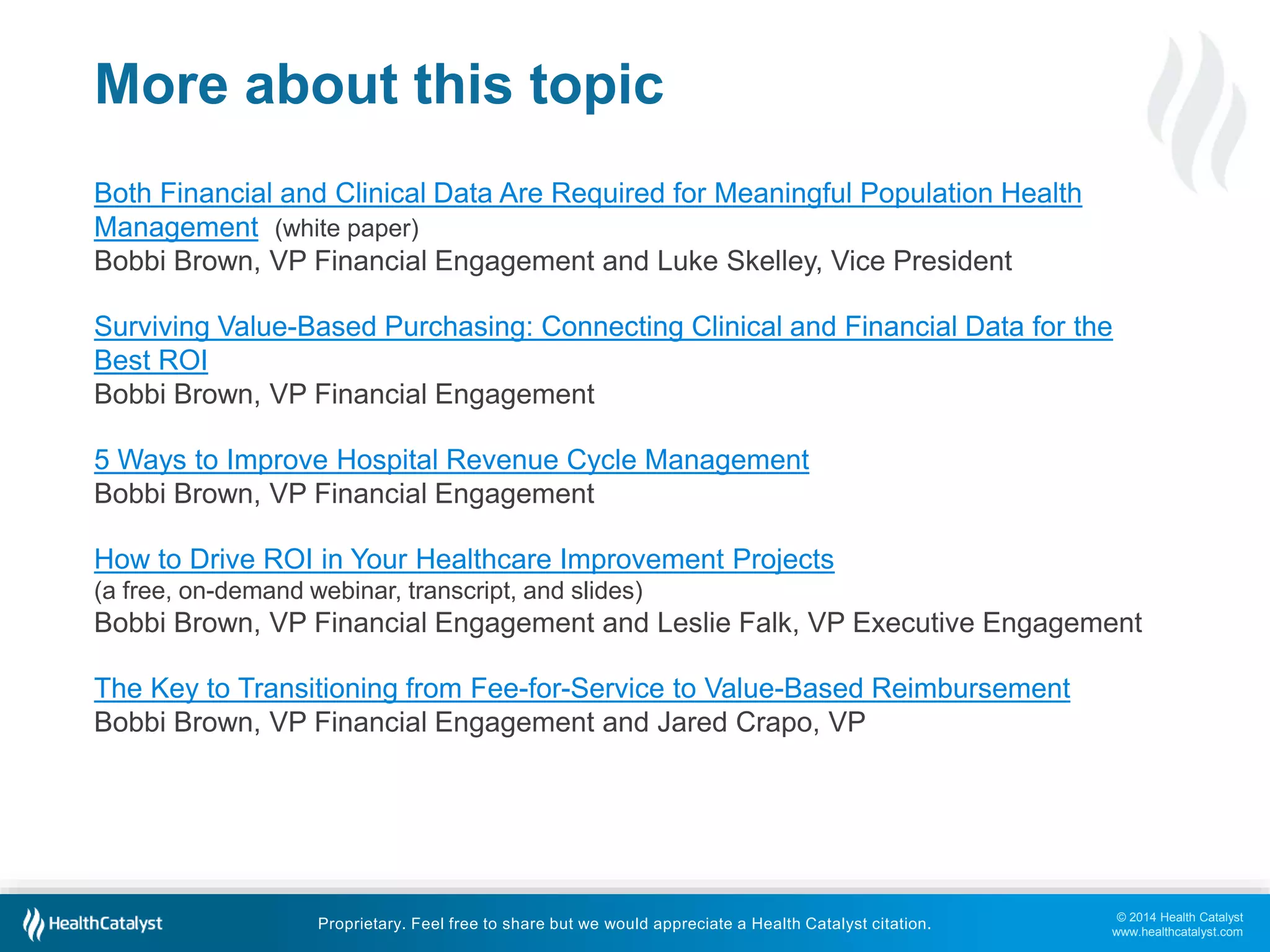 Surviving Value-Based Purchasing: Connecting Clinical and Financial Data for the 
Best ROI 
Bobbi Brown, VP Financial Engagement 
How to Drive ROI in Your Healthcare Improvement Projects 
(a free, on-demand webinar, transcript, and slides) 
Bobbi Brown, VP Financial Engagement and Leslie Falk, VP Executive Engagement 
© 2014 Health Catalyst 
www.healthcatalyst.com 
More about this topic 
Both Financial and Clinical Data Are Required for Meaningful Population Health 
Management (white paper) 
Bobbi Brown, VP Financial Engagement and Luke Skelley, Vice President 
5 Ways to Improve Hospital Revenue Cycle Management 
Bobbi Brown, VP Financial Engagement 
The Key to Transitioning from Fee-for-Service to Value-Based Reimbursement 
Bobbi Brown, VP Financial Engagement and Jared Crapo, VP 
Proprietary. Feel free to share but we would appreciate a Health Catalyst citation. 
 