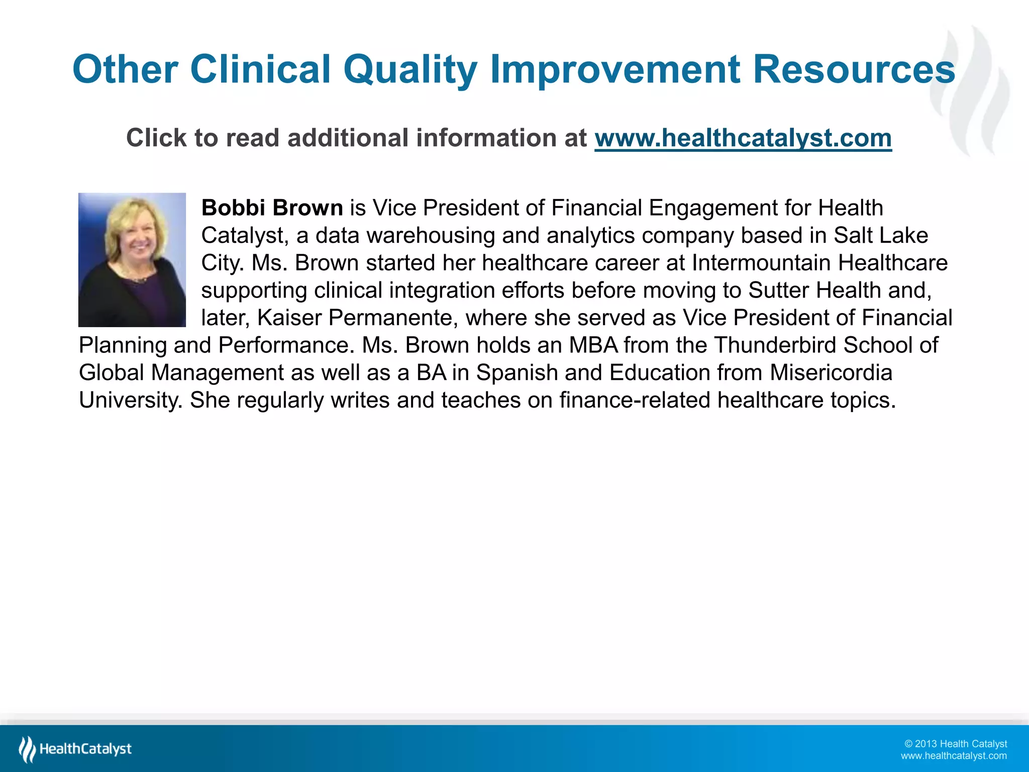 Other Clinical Quality Improvement Resources 
© 2013 Health Catalyst 
www.healthcatalyst.com 
Click to read additional information at www.healthcatalyst.com 
Bobbi Brown is Vice President of Financial Engagement for Health 
Catalyst, a data warehousing and analytics company based in Salt Lake 
City. Ms. Brown started her healthcare career at Intermountain Healthcare 
supporting clinical integration efforts before moving to Sutter Health and, 
later, Kaiser Permanente, where she served as Vice President of Financial 
Planning and Performance. Ms. Brown holds an MBA from the Thunderbird School of 
Global Management as well as a BA in Spanish and Education from Misericordia 
University. She regularly writes and teaches on finance-related healthcare topics. 
